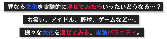 異なる文化を実験的に混ぜてみたらいったいどうなる…？お笑い、アイドル、野球、ゲームなど…、様々な文化を混ぜてみる、実験バラエティ。